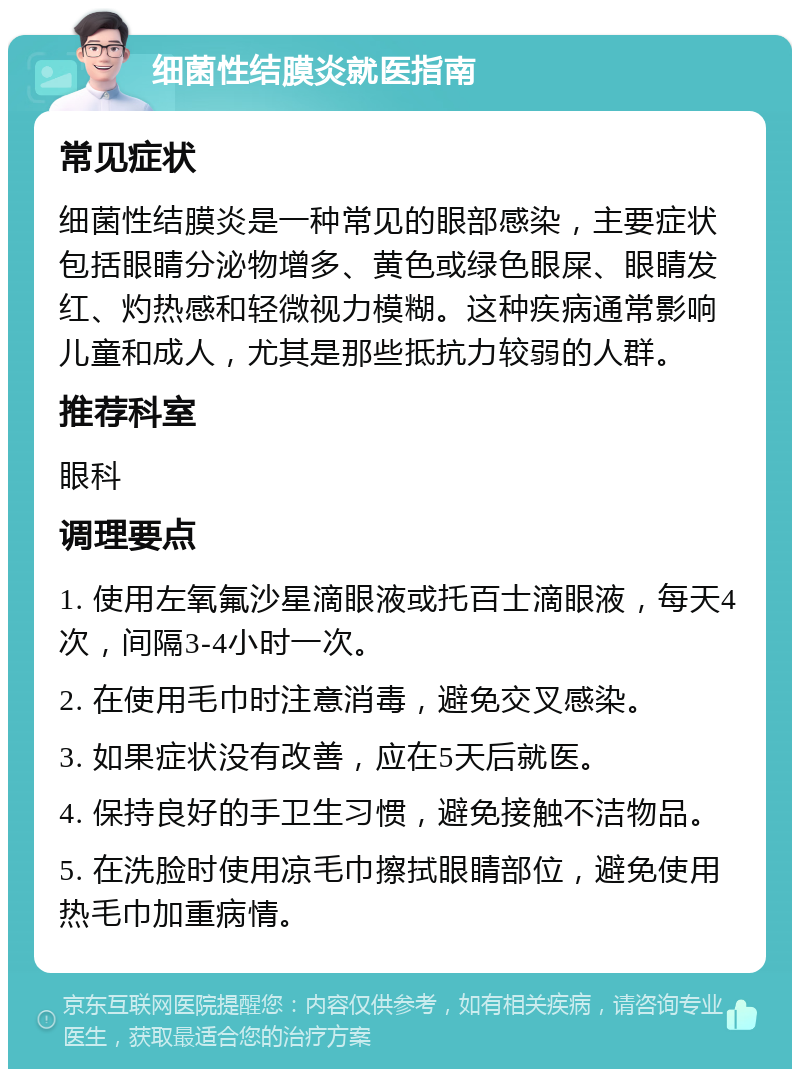 细菌性结膜炎就医指南 常见症状 细菌性结膜炎是一种常见的眼部感染，主要症状包括眼睛分泌物增多、黄色或绿色眼屎、眼睛发红、灼热感和轻微视力模糊。这种疾病通常影响儿童和成人，尤其是那些抵抗力较弱的人群。 推荐科室 眼科 调理要点 1. 使用左氧氟沙星滴眼液或托百士滴眼液，每天4次，间隔3-4小时一次。 2. 在使用毛巾时注意消毒，避免交叉感染。 3. 如果症状没有改善，应在5天后就医。 4. 保持良好的手卫生习惯，避免接触不洁物品。 5. 在洗脸时使用凉毛巾擦拭眼睛部位，避免使用热毛巾加重病情。