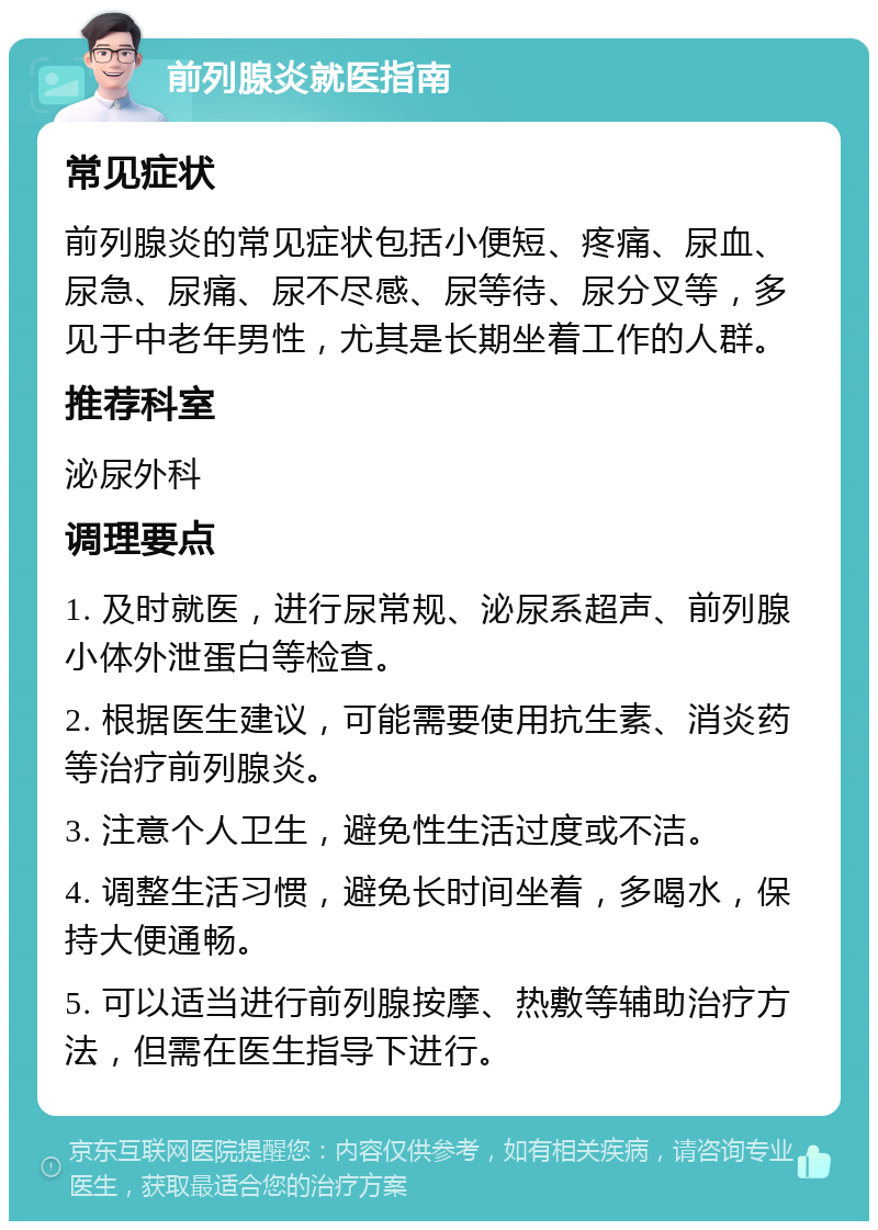 前列腺炎就医指南 常见症状 前列腺炎的常见症状包括小便短、疼痛、尿血、尿急、尿痛、尿不尽感、尿等待、尿分叉等，多见于中老年男性，尤其是长期坐着工作的人群。 推荐科室 泌尿外科 调理要点 1. 及时就医，进行尿常规、泌尿系超声、前列腺小体外泄蛋白等检查。 2. 根据医生建议，可能需要使用抗生素、消炎药等治疗前列腺炎。 3. 注意个人卫生，避免性生活过度或不洁。 4. 调整生活习惯，避免长时间坐着，多喝水，保持大便通畅。 5. 可以适当进行前列腺按摩、热敷等辅助治疗方法，但需在医生指导下进行。