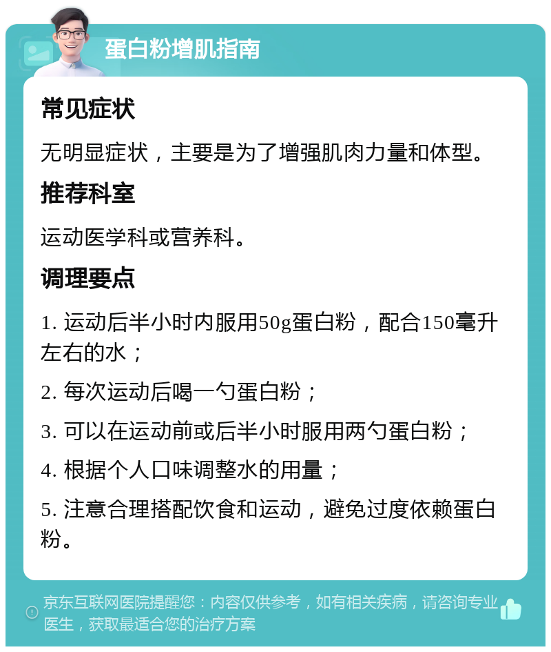 蛋白粉增肌指南 常见症状 无明显症状，主要是为了增强肌肉力量和体型。 推荐科室 运动医学科或营养科。 调理要点 1. 运动后半小时内服用50g蛋白粉，配合150毫升左右的水； 2. 每次运动后喝一勺蛋白粉； 3. 可以在运动前或后半小时服用两勺蛋白粉； 4. 根据个人口味调整水的用量； 5. 注意合理搭配饮食和运动，避免过度依赖蛋白粉。