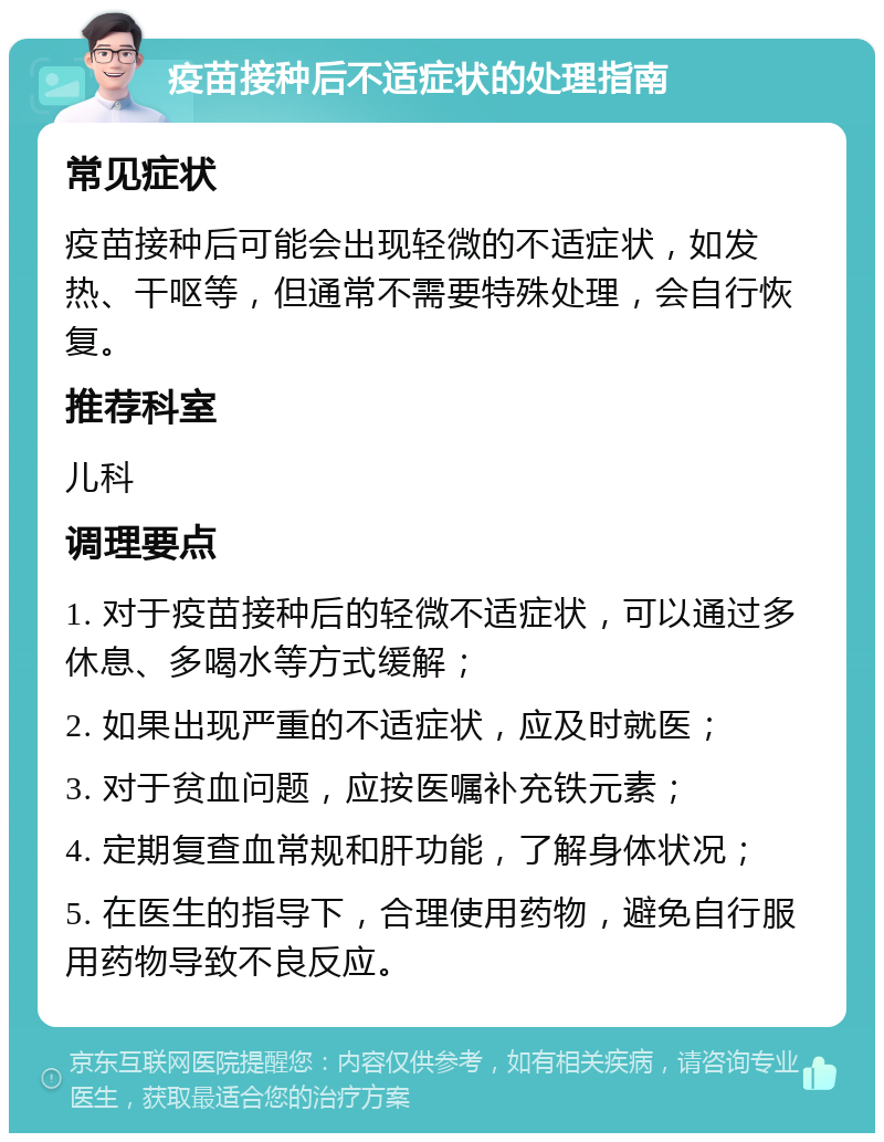 疫苗接种后不适症状的处理指南 常见症状 疫苗接种后可能会出现轻微的不适症状，如发热、干呕等，但通常不需要特殊处理，会自行恢复。 推荐科室 儿科 调理要点 1. 对于疫苗接种后的轻微不适症状，可以通过多休息、多喝水等方式缓解； 2. 如果出现严重的不适症状，应及时就医； 3. 对于贫血问题，应按医嘱补充铁元素； 4. 定期复查血常规和肝功能，了解身体状况； 5. 在医生的指导下，合理使用药物，避免自行服用药物导致不良反应。