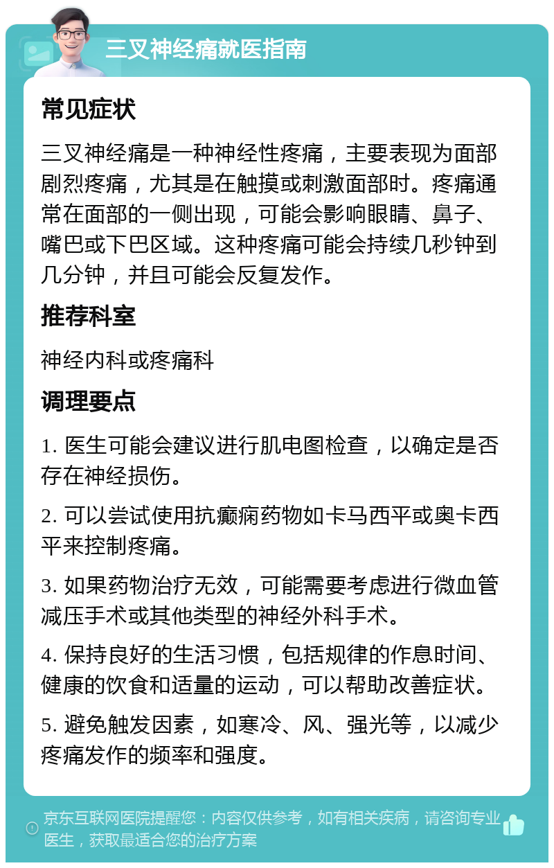 三叉神经痛就医指南 常见症状 三叉神经痛是一种神经性疼痛，主要表现为面部剧烈疼痛，尤其是在触摸或刺激面部时。疼痛通常在面部的一侧出现，可能会影响眼睛、鼻子、嘴巴或下巴区域。这种疼痛可能会持续几秒钟到几分钟，并且可能会反复发作。 推荐科室 神经内科或疼痛科 调理要点 1. 医生可能会建议进行肌电图检查，以确定是否存在神经损伤。 2. 可以尝试使用抗癫痫药物如卡马西平或奥卡西平来控制疼痛。 3. 如果药物治疗无效，可能需要考虑进行微血管减压手术或其他类型的神经外科手术。 4. 保持良好的生活习惯，包括规律的作息时间、健康的饮食和适量的运动，可以帮助改善症状。 5. 避免触发因素，如寒冷、风、强光等，以减少疼痛发作的频率和强度。