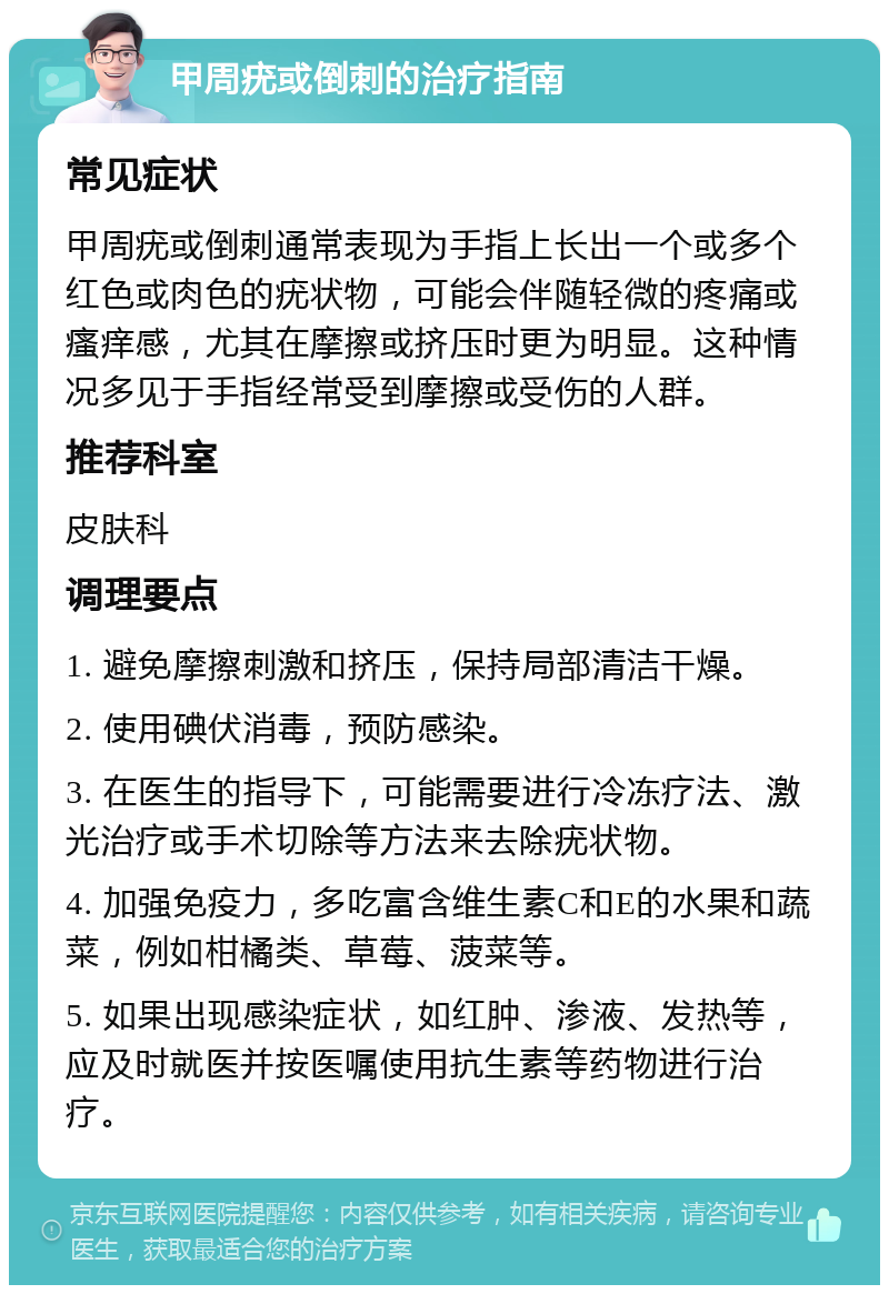 甲周疣或倒刺的治疗指南 常见症状 甲周疣或倒刺通常表现为手指上长出一个或多个红色或肉色的疣状物，可能会伴随轻微的疼痛或瘙痒感，尤其在摩擦或挤压时更为明显。这种情况多见于手指经常受到摩擦或受伤的人群。 推荐科室 皮肤科 调理要点 1. 避免摩擦刺激和挤压，保持局部清洁干燥。 2. 使用碘伏消毒，预防感染。 3. 在医生的指导下，可能需要进行冷冻疗法、激光治疗或手术切除等方法来去除疣状物。 4. 加强免疫力，多吃富含维生素C和E的水果和蔬菜，例如柑橘类、草莓、菠菜等。 5. 如果出现感染症状，如红肿、渗液、发热等，应及时就医并按医嘱使用抗生素等药物进行治疗。