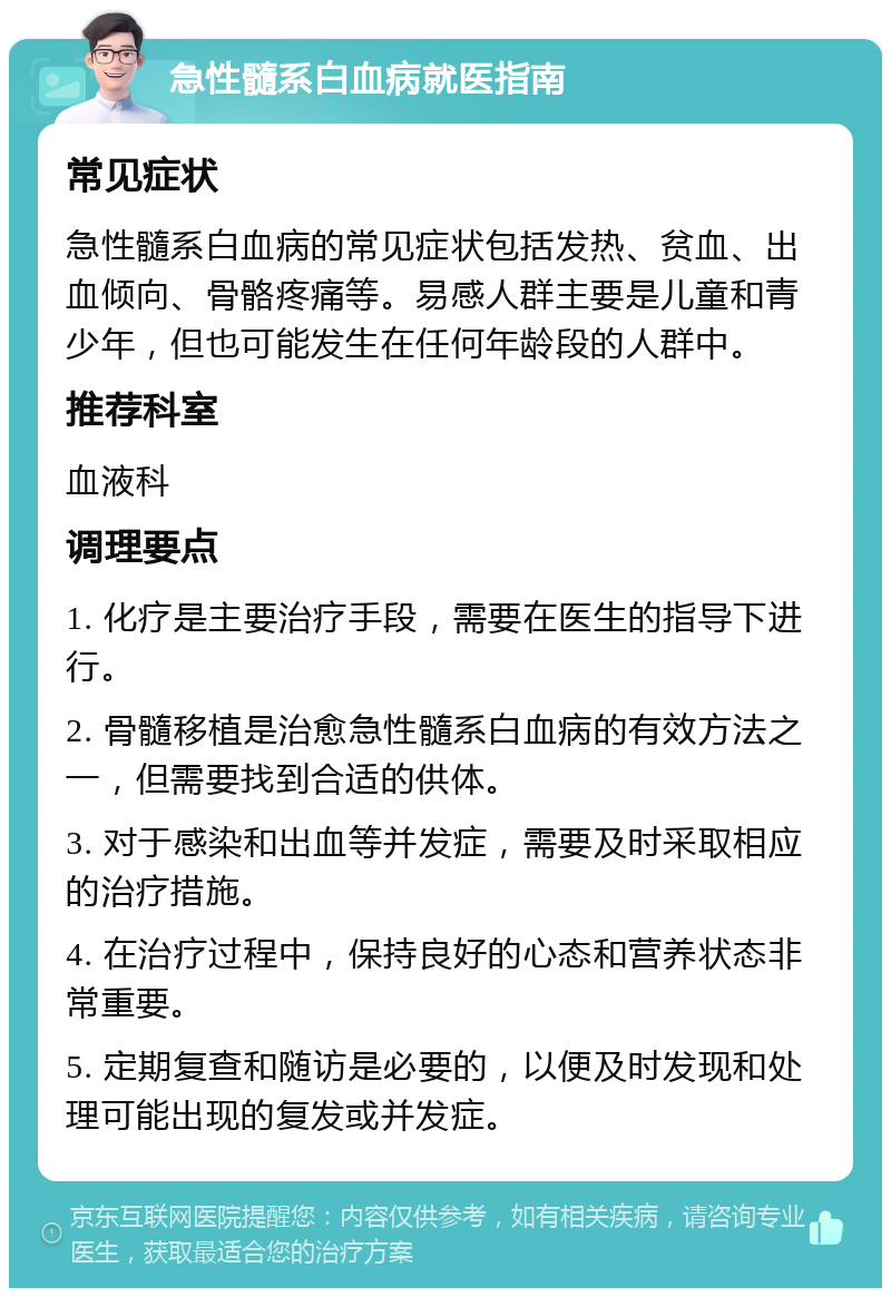 急性髓系白血病就医指南 常见症状 急性髓系白血病的常见症状包括发热、贫血、出血倾向、骨骼疼痛等。易感人群主要是儿童和青少年，但也可能发生在任何年龄段的人群中。 推荐科室 血液科 调理要点 1. 化疗是主要治疗手段，需要在医生的指导下进行。 2. 骨髓移植是治愈急性髓系白血病的有效方法之一，但需要找到合适的供体。 3. 对于感染和出血等并发症，需要及时采取相应的治疗措施。 4. 在治疗过程中，保持良好的心态和营养状态非常重要。 5. 定期复查和随访是必要的，以便及时发现和处理可能出现的复发或并发症。