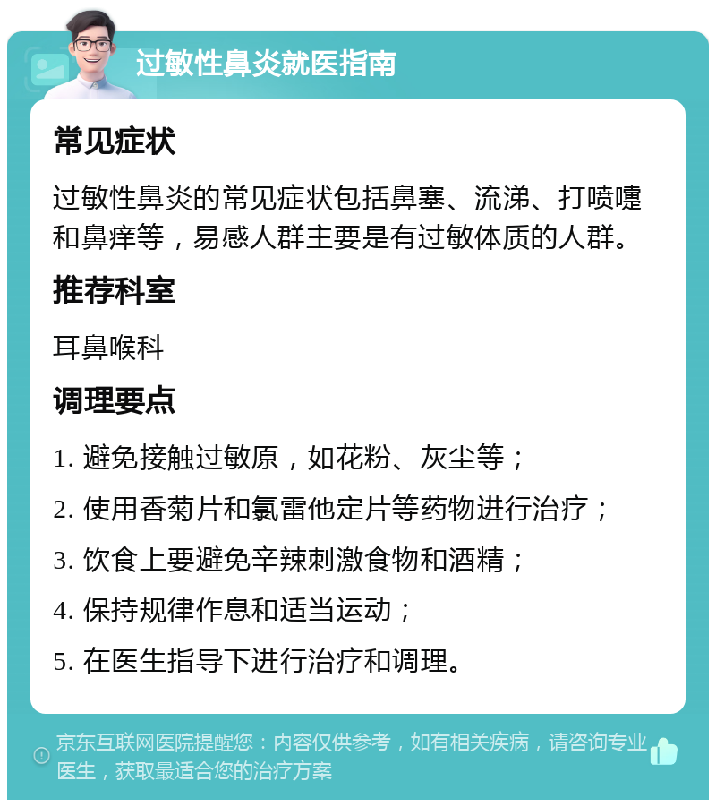 过敏性鼻炎就医指南 常见症状 过敏性鼻炎的常见症状包括鼻塞、流涕、打喷嚏和鼻痒等，易感人群主要是有过敏体质的人群。 推荐科室 耳鼻喉科 调理要点 1. 避免接触过敏原，如花粉、灰尘等； 2. 使用香菊片和氯雷他定片等药物进行治疗； 3. 饮食上要避免辛辣刺激食物和酒精； 4. 保持规律作息和适当运动； 5. 在医生指导下进行治疗和调理。