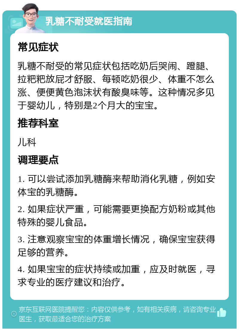 乳糖不耐受就医指南 常见症状 乳糖不耐受的常见症状包括吃奶后哭闹、蹬腿、拉粑粑放屁才舒服、每顿吃奶很少、体重不怎么涨、便便黄色泡沫状有酸臭味等。这种情况多见于婴幼儿，特别是2个月大的宝宝。 推荐科室 儿科 调理要点 1. 可以尝试添加乳糖酶来帮助消化乳糖，例如安体宝的乳糖酶。 2. 如果症状严重，可能需要更换配方奶粉或其他特殊的婴儿食品。 3. 注意观察宝宝的体重增长情况，确保宝宝获得足够的营养。 4. 如果宝宝的症状持续或加重，应及时就医，寻求专业的医疗建议和治疗。