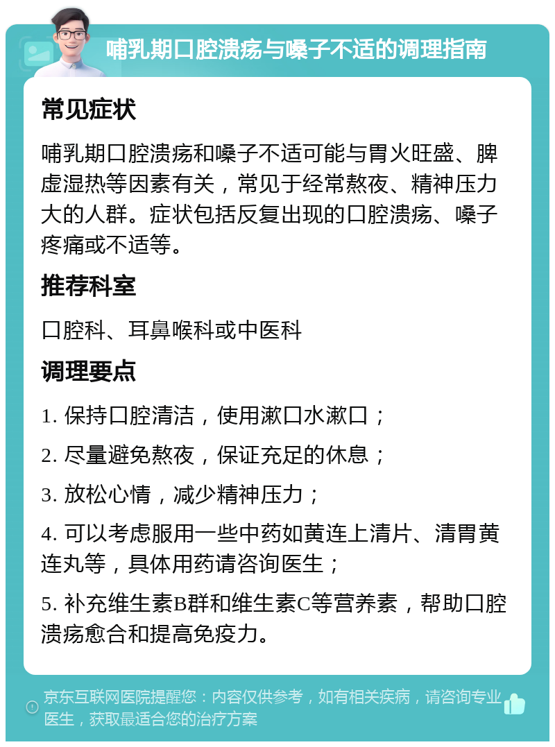 哺乳期口腔溃疡与嗓子不适的调理指南 常见症状 哺乳期口腔溃疡和嗓子不适可能与胃火旺盛、脾虚湿热等因素有关，常见于经常熬夜、精神压力大的人群。症状包括反复出现的口腔溃疡、嗓子疼痛或不适等。 推荐科室 口腔科、耳鼻喉科或中医科 调理要点 1. 保持口腔清洁，使用漱口水漱口； 2. 尽量避免熬夜，保证充足的休息； 3. 放松心情，减少精神压力； 4. 可以考虑服用一些中药如黄连上清片、清胃黄连丸等，具体用药请咨询医生； 5. 补充维生素B群和维生素C等营养素，帮助口腔溃疡愈合和提高免疫力。