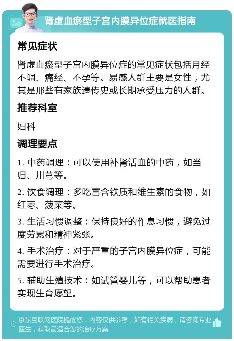 肾虚血瘀型子宫内膜异位症就医指南 常见症状 肾虚血瘀型子宫内膜异位症的常见症状包括月经不调、痛经、不孕等。易感人群主要是女性，尤其是那些有家族遗传史或长期承受压力的人群。 推荐科室 妇科 调理要点 1. 中药调理：可以使用补肾活血的中药，如当归、川芎等。 2. 饮食调理：多吃富含铁质和维生素的食物，如红枣、菠菜等。 3. 生活习惯调整：保持良好的作息习惯，避免过度劳累和精神紧张。 4. 手术治疗：对于严重的子宫内膜异位症，可能需要进行手术治疗。 5. 辅助生殖技术：如试管婴儿等，可以帮助患者实现生育愿望。