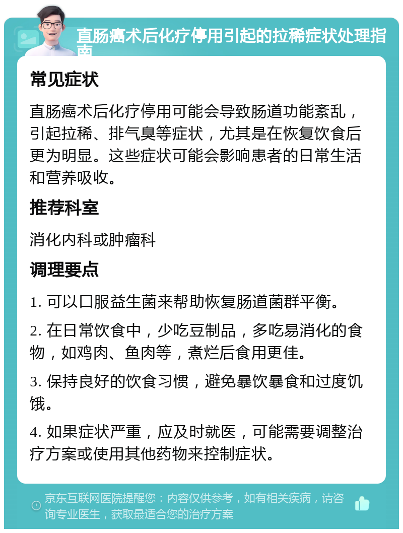 直肠癌术后化疗停用引起的拉稀症状处理指南 常见症状 直肠癌术后化疗停用可能会导致肠道功能紊乱，引起拉稀、排气臭等症状，尤其是在恢复饮食后更为明显。这些症状可能会影响患者的日常生活和营养吸收。 推荐科室 消化内科或肿瘤科 调理要点 1. 可以口服益生菌来帮助恢复肠道菌群平衡。 2. 在日常饮食中，少吃豆制品，多吃易消化的食物，如鸡肉、鱼肉等，煮烂后食用更佳。 3. 保持良好的饮食习惯，避免暴饮暴食和过度饥饿。 4. 如果症状严重，应及时就医，可能需要调整治疗方案或使用其他药物来控制症状。