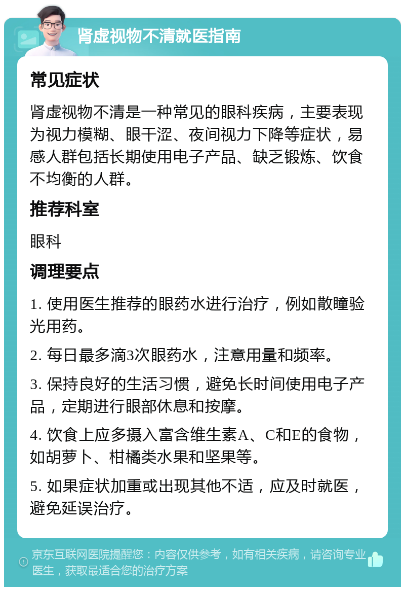 肾虚视物不清就医指南 常见症状 肾虚视物不清是一种常见的眼科疾病，主要表现为视力模糊、眼干涩、夜间视力下降等症状，易感人群包括长期使用电子产品、缺乏锻炼、饮食不均衡的人群。 推荐科室 眼科 调理要点 1. 使用医生推荐的眼药水进行治疗，例如散瞳验光用药。 2. 每日最多滴3次眼药水，注意用量和频率。 3. 保持良好的生活习惯，避免长时间使用电子产品，定期进行眼部休息和按摩。 4. 饮食上应多摄入富含维生素A、C和E的食物，如胡萝卜、柑橘类水果和坚果等。 5. 如果症状加重或出现其他不适，应及时就医，避免延误治疗。