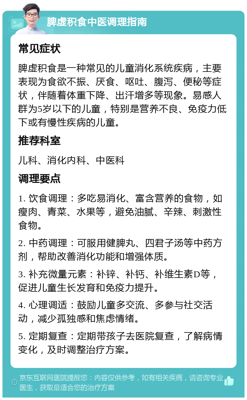 脾虚积食中医调理指南 常见症状 脾虚积食是一种常见的儿童消化系统疾病，主要表现为食欲不振、厌食、呕吐、腹泻、便秘等症状，伴随着体重下降、出汗增多等现象。易感人群为5岁以下的儿童，特别是营养不良、免疫力低下或有慢性疾病的儿童。 推荐科室 儿科、消化内科、中医科 调理要点 1. 饮食调理：多吃易消化、富含营养的食物，如瘦肉、青菜、水果等，避免油腻、辛辣、刺激性食物。 2. 中药调理：可服用健脾丸、四君子汤等中药方剂，帮助改善消化功能和增强体质。 3. 补充微量元素：补锌、补钙、补维生素D等，促进儿童生长发育和免疫力提升。 4. 心理调适：鼓励儿童多交流、多参与社交活动，减少孤独感和焦虑情绪。 5. 定期复查：定期带孩子去医院复查，了解病情变化，及时调整治疗方案。