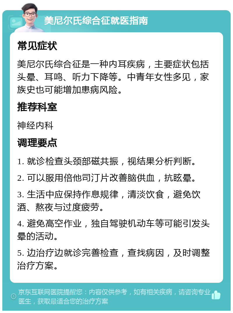 美尼尔氏综合征就医指南 常见症状 美尼尔氏综合征是一种内耳疾病，主要症状包括头晕、耳鸣、听力下降等。中青年女性多见，家族史也可能增加患病风险。 推荐科室 神经内科 调理要点 1. 就诊检查头颈部磁共振，视结果分析判断。 2. 可以服用倍他司汀片改善脑供血，抗眩晕。 3. 生活中应保持作息规律，清淡饮食，避免饮酒、熬夜与过度疲劳。 4. 避免高空作业，独自驾驶机动车等可能引发头晕的活动。 5. 边治疗边就诊完善检查，查找病因，及时调整治疗方案。