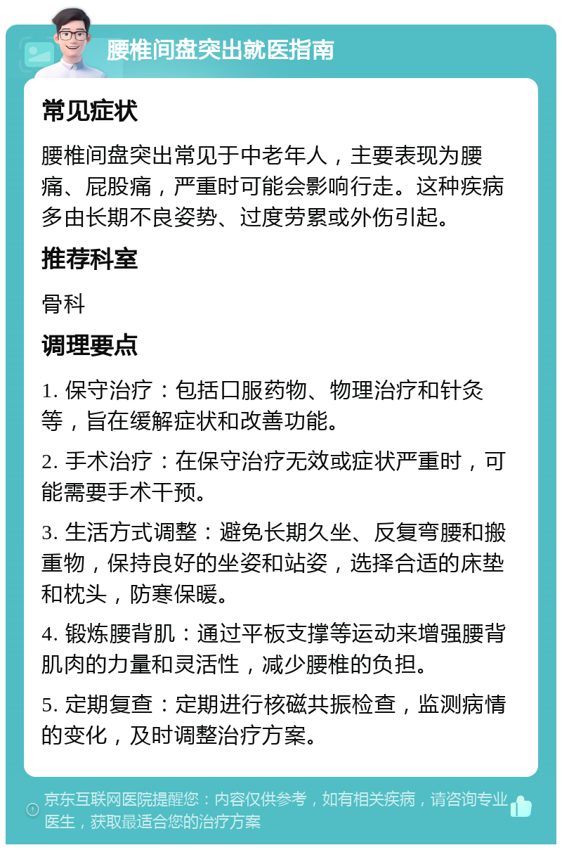 腰椎间盘突出就医指南 常见症状 腰椎间盘突出常见于中老年人，主要表现为腰痛、屁股痛，严重时可能会影响行走。这种疾病多由长期不良姿势、过度劳累或外伤引起。 推荐科室 骨科 调理要点 1. 保守治疗：包括口服药物、物理治疗和针灸等，旨在缓解症状和改善功能。 2. 手术治疗：在保守治疗无效或症状严重时，可能需要手术干预。 3. 生活方式调整：避免长期久坐、反复弯腰和搬重物，保持良好的坐姿和站姿，选择合适的床垫和枕头，防寒保暖。 4. 锻炼腰背肌：通过平板支撑等运动来增强腰背肌肉的力量和灵活性，减少腰椎的负担。 5. 定期复查：定期进行核磁共振检查，监测病情的变化，及时调整治疗方案。