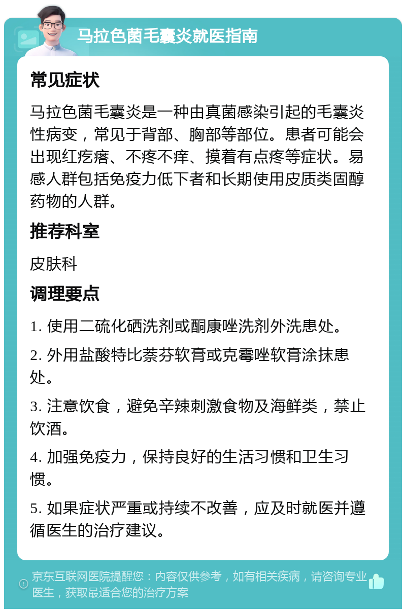 马拉色菌毛囊炎就医指南 常见症状 马拉色菌毛囊炎是一种由真菌感染引起的毛囊炎性病变，常见于背部、胸部等部位。患者可能会出现红疙瘩、不疼不痒、摸着有点疼等症状。易感人群包括免疫力低下者和长期使用皮质类固醇药物的人群。 推荐科室 皮肤科 调理要点 1. 使用二硫化硒洗剂或酮康唑洗剂外洗患处。 2. 外用盐酸特比萘芬软膏或克霉唑软膏涂抹患处。 3. 注意饮食，避免辛辣刺激食物及海鲜类，禁止饮酒。 4. 加强免疫力，保持良好的生活习惯和卫生习惯。 5. 如果症状严重或持续不改善，应及时就医并遵循医生的治疗建议。