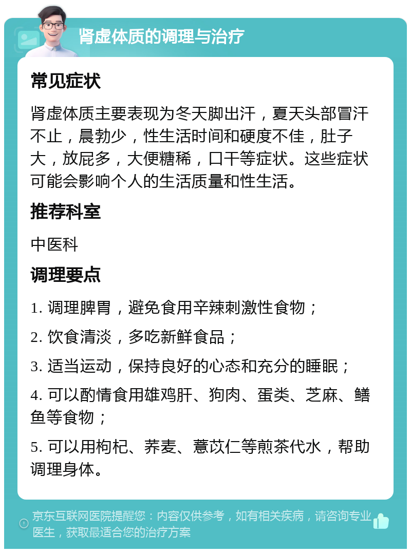 肾虚体质的调理与治疗 常见症状 肾虚体质主要表现为冬天脚出汗，夏天头部冒汗不止，晨勃少，性生活时间和硬度不佳，肚子大，放屁多，大便糖稀，口干等症状。这些症状可能会影响个人的生活质量和性生活。 推荐科室 中医科 调理要点 1. 调理脾胃，避免食用辛辣刺激性食物； 2. 饮食清淡，多吃新鲜食品； 3. 适当运动，保持良好的心态和充分的睡眠； 4. 可以酌情食用雄鸡肝、狗肉、蛋类、芝麻、鳝鱼等食物； 5. 可以用枸杞、荞麦、薏苡仁等煎茶代水，帮助调理身体。