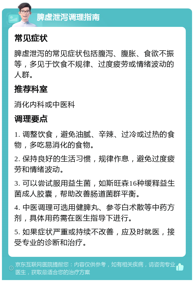 脾虚泄泻调理指南 常见症状 脾虚泄泻的常见症状包括腹泻、腹胀、食欲不振等，多见于饮食不规律、过度疲劳或情绪波动的人群。 推荐科室 消化内科或中医科 调理要点 1. 调整饮食，避免油腻、辛辣、过冷或过热的食物，多吃易消化的食物。 2. 保持良好的生活习惯，规律作息，避免过度疲劳和情绪波动。 3. 可以尝试服用益生菌，如斯旺森16种缓释益生菌成人胶囊，帮助改善肠道菌群平衡。 4. 中医调理可选用健脾丸、参苓白术散等中药方剂，具体用药需在医生指导下进行。 5. 如果症状严重或持续不改善，应及时就医，接受专业的诊断和治疗。