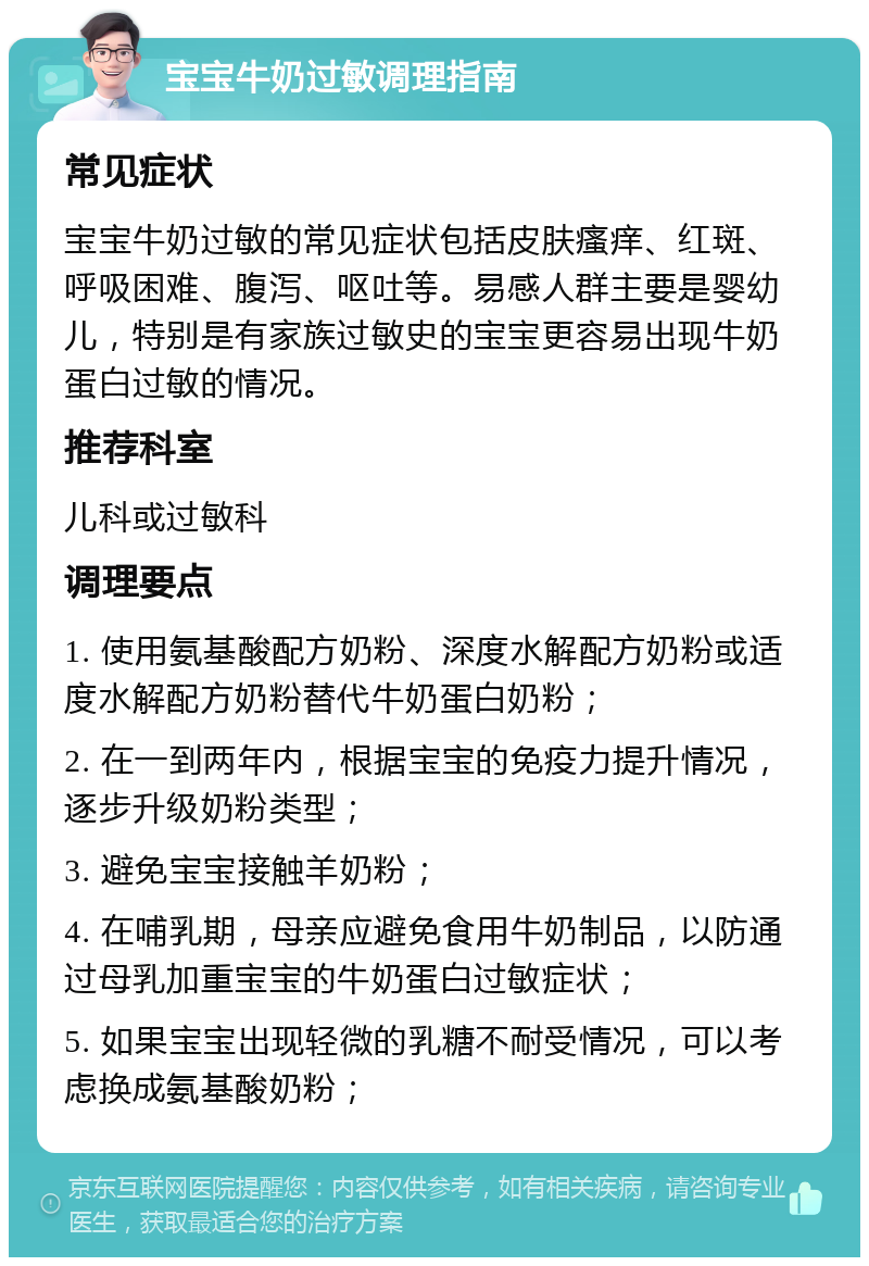 宝宝牛奶过敏调理指南 常见症状 宝宝牛奶过敏的常见症状包括皮肤瘙痒、红斑、呼吸困难、腹泻、呕吐等。易感人群主要是婴幼儿，特别是有家族过敏史的宝宝更容易出现牛奶蛋白过敏的情况。 推荐科室 儿科或过敏科 调理要点 1. 使用氨基酸配方奶粉、深度水解配方奶粉或适度水解配方奶粉替代牛奶蛋白奶粉； 2. 在一到两年内，根据宝宝的免疫力提升情况，逐步升级奶粉类型； 3. 避免宝宝接触羊奶粉； 4. 在哺乳期，母亲应避免食用牛奶制品，以防通过母乳加重宝宝的牛奶蛋白过敏症状； 5. 如果宝宝出现轻微的乳糖不耐受情况，可以考虑换成氨基酸奶粉；