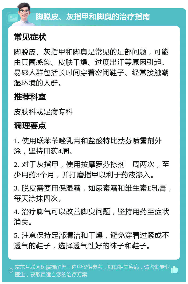 脚脱皮、灰指甲和脚臭的治疗指南 常见症状 脚脱皮、灰指甲和脚臭是常见的足部问题，可能由真菌感染、皮肤干燥、过度出汗等原因引起。易感人群包括长时间穿着密闭鞋子、经常接触潮湿环境的人群。 推荐科室 皮肤科或足病专科 调理要点 1. 使用联苯苄唑乳膏和盐酸特比萘芬喷雾剂外涂，坚持用药4周。 2. 对于灰指甲，使用按摩罗芬搽剂一周两次，至少用药3个月，并打磨指甲以利于药液渗入。 3. 脱皮需要用保湿霜，如尿素霜和维生素E乳膏，每天涂抹四次。 4. 治疗脚气可以改善脚臭问题，坚持用药至症状消失。 5. 注意保持足部清洁和干燥，避免穿着过紧或不透气的鞋子，选择透气性好的袜子和鞋子。