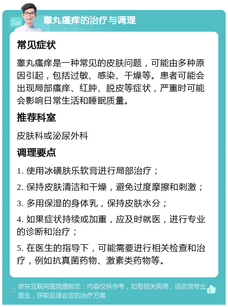 睾丸瘙痒的治疗与调理 常见症状 睾丸瘙痒是一种常见的皮肤问题，可能由多种原因引起，包括过敏、感染、干燥等。患者可能会出现局部瘙痒、红肿、脱皮等症状，严重时可能会影响日常生活和睡眠质量。 推荐科室 皮肤科或泌尿外科 调理要点 1. 使用冰磺肤乐软膏进行局部治疗； 2. 保持皮肤清洁和干燥，避免过度摩擦和刺激； 3. 多用保湿的身体乳，保持皮肤水分； 4. 如果症状持续或加重，应及时就医，进行专业的诊断和治疗； 5. 在医生的指导下，可能需要进行相关检查和治疗，例如抗真菌药物、激素类药物等。