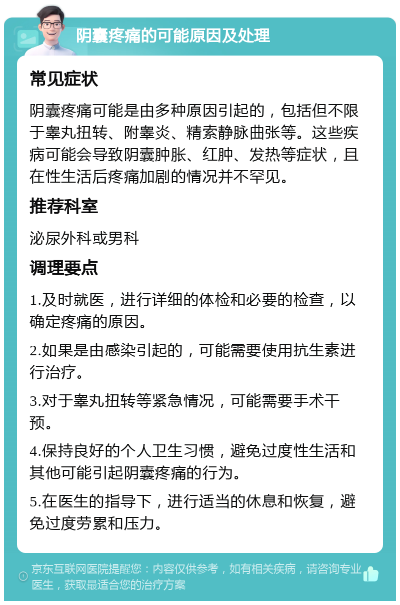 阴囊疼痛的可能原因及处理 常见症状 阴囊疼痛可能是由多种原因引起的，包括但不限于睾丸扭转、附睾炎、精索静脉曲张等。这些疾病可能会导致阴囊肿胀、红肿、发热等症状，且在性生活后疼痛加剧的情况并不罕见。 推荐科室 泌尿外科或男科 调理要点 1.及时就医，进行详细的体检和必要的检查，以确定疼痛的原因。 2.如果是由感染引起的，可能需要使用抗生素进行治疗。 3.对于睾丸扭转等紧急情况，可能需要手术干预。 4.保持良好的个人卫生习惯，避免过度性生活和其他可能引起阴囊疼痛的行为。 5.在医生的指导下，进行适当的休息和恢复，避免过度劳累和压力。