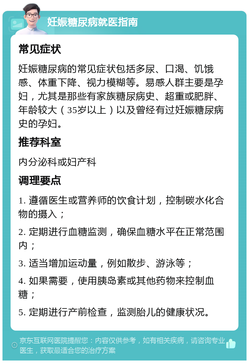 妊娠糖尿病就医指南 常见症状 妊娠糖尿病的常见症状包括多尿、口渴、饥饿感、体重下降、视力模糊等。易感人群主要是孕妇，尤其是那些有家族糖尿病史、超重或肥胖、年龄较大（35岁以上）以及曾经有过妊娠糖尿病史的孕妇。 推荐科室 内分泌科或妇产科 调理要点 1. 遵循医生或营养师的饮食计划，控制碳水化合物的摄入； 2. 定期进行血糖监测，确保血糖水平在正常范围内； 3. 适当增加运动量，例如散步、游泳等； 4. 如果需要，使用胰岛素或其他药物来控制血糖； 5. 定期进行产前检查，监测胎儿的健康状况。