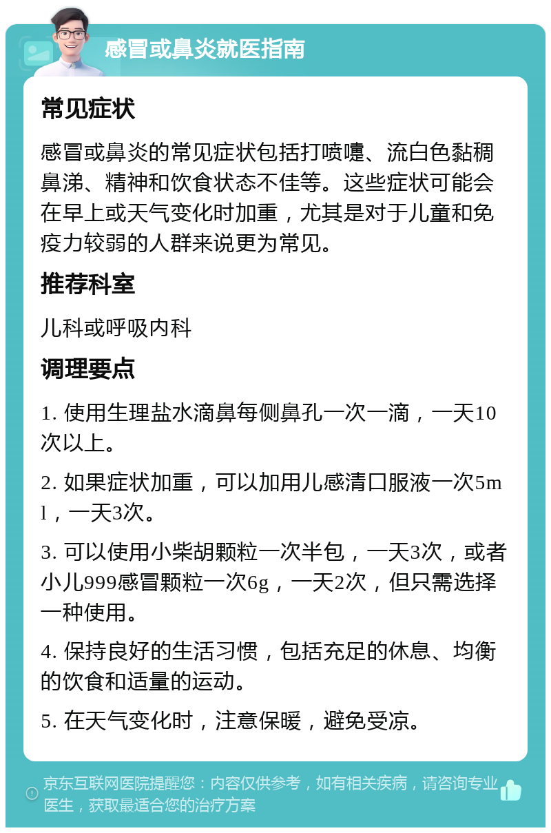 感冒或鼻炎就医指南 常见症状 感冒或鼻炎的常见症状包括打喷嚏、流白色黏稠鼻涕、精神和饮食状态不佳等。这些症状可能会在早上或天气变化时加重，尤其是对于儿童和免疫力较弱的人群来说更为常见。 推荐科室 儿科或呼吸内科 调理要点 1. 使用生理盐水滴鼻每侧鼻孔一次一滴，一天10次以上。 2. 如果症状加重，可以加用儿感清口服液一次5ml，一天3次。 3. 可以使用小柴胡颗粒一次半包，一天3次，或者小儿999感冒颗粒一次6g，一天2次，但只需选择一种使用。 4. 保持良好的生活习惯，包括充足的休息、均衡的饮食和适量的运动。 5. 在天气变化时，注意保暖，避免受凉。