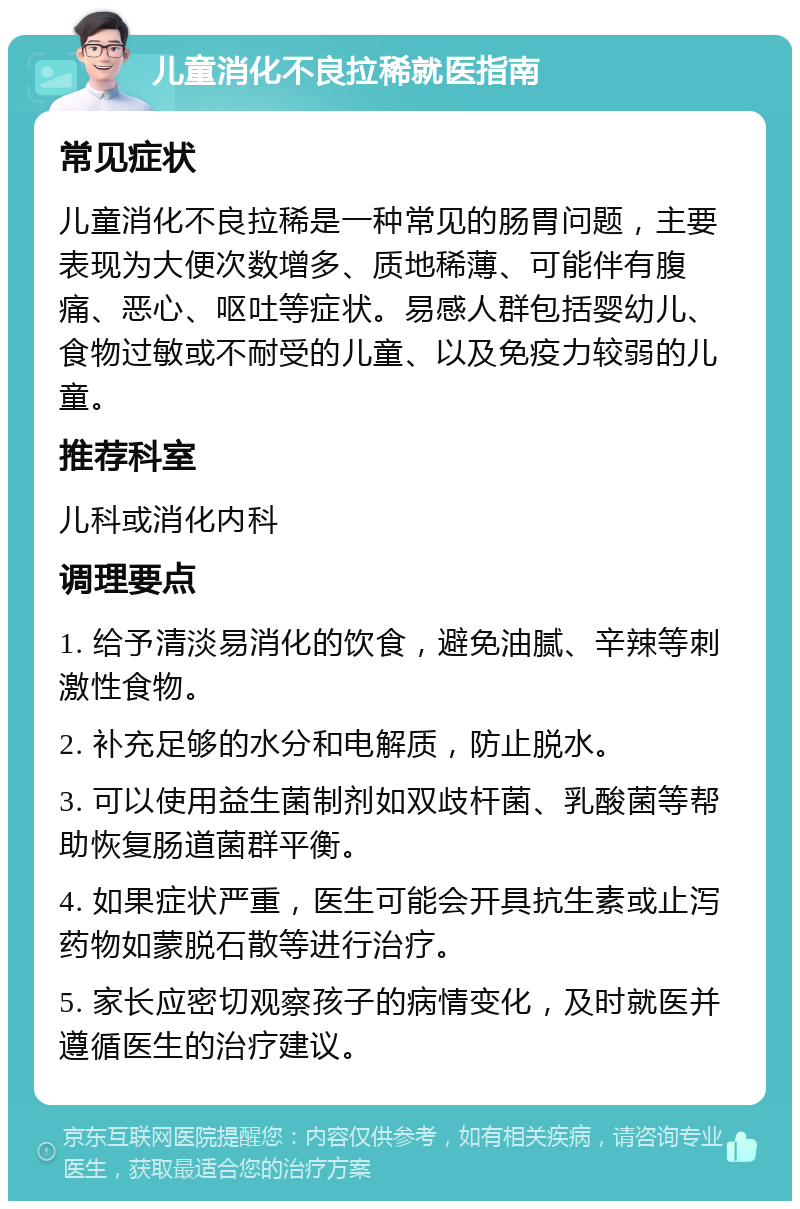 儿童消化不良拉稀就医指南 常见症状 儿童消化不良拉稀是一种常见的肠胃问题，主要表现为大便次数增多、质地稀薄、可能伴有腹痛、恶心、呕吐等症状。易感人群包括婴幼儿、食物过敏或不耐受的儿童、以及免疫力较弱的儿童。 推荐科室 儿科或消化内科 调理要点 1. 给予清淡易消化的饮食，避免油腻、辛辣等刺激性食物。 2. 补充足够的水分和电解质，防止脱水。 3. 可以使用益生菌制剂如双歧杆菌、乳酸菌等帮助恢复肠道菌群平衡。 4. 如果症状严重，医生可能会开具抗生素或止泻药物如蒙脱石散等进行治疗。 5. 家长应密切观察孩子的病情变化，及时就医并遵循医生的治疗建议。