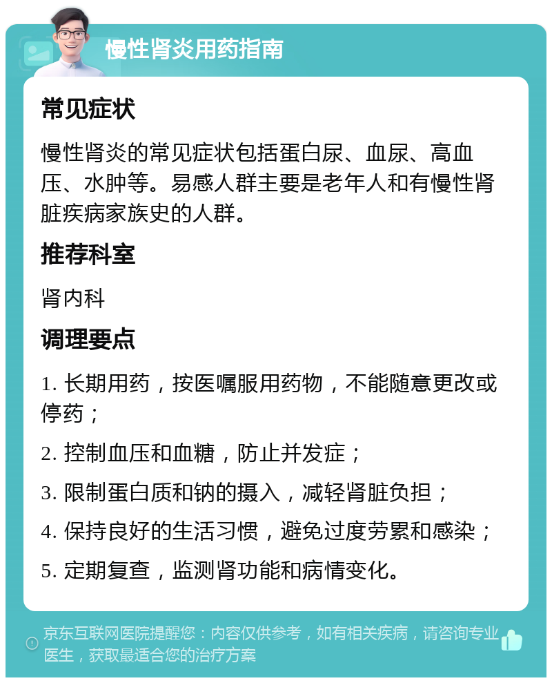 慢性肾炎用药指南 常见症状 慢性肾炎的常见症状包括蛋白尿、血尿、高血压、水肿等。易感人群主要是老年人和有慢性肾脏疾病家族史的人群。 推荐科室 肾内科 调理要点 1. 长期用药，按医嘱服用药物，不能随意更改或停药； 2. 控制血压和血糖，防止并发症； 3. 限制蛋白质和钠的摄入，减轻肾脏负担； 4. 保持良好的生活习惯，避免过度劳累和感染； 5. 定期复查，监测肾功能和病情变化。