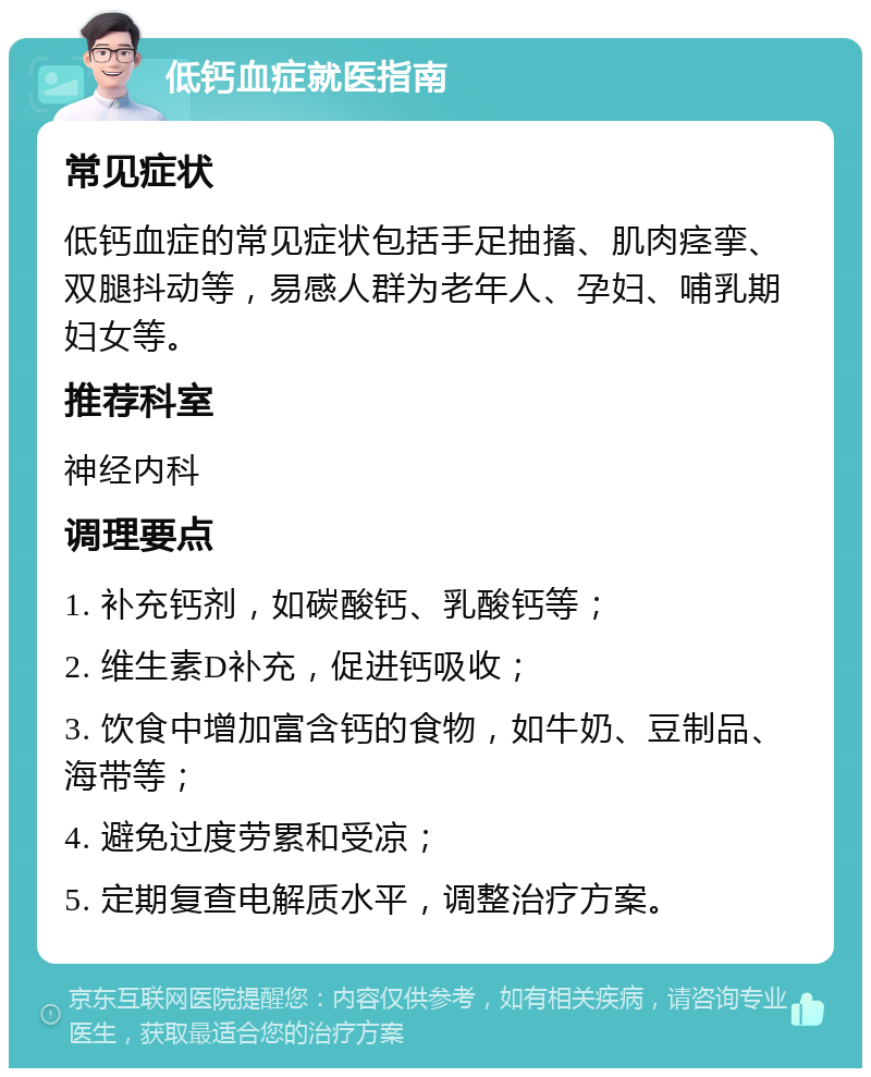 低钙血症就医指南 常见症状 低钙血症的常见症状包括手足抽搐、肌肉痉挛、双腿抖动等，易感人群为老年人、孕妇、哺乳期妇女等。 推荐科室 神经内科 调理要点 1. 补充钙剂，如碳酸钙、乳酸钙等； 2. 维生素D补充，促进钙吸收； 3. 饮食中增加富含钙的食物，如牛奶、豆制品、海带等； 4. 避免过度劳累和受凉； 5. 定期复查电解质水平，调整治疗方案。