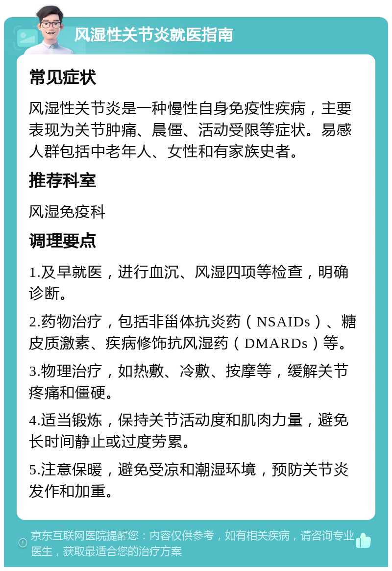 风湿性关节炎就医指南 常见症状 风湿性关节炎是一种慢性自身免疫性疾病，主要表现为关节肿痛、晨僵、活动受限等症状。易感人群包括中老年人、女性和有家族史者。 推荐科室 风湿免疫科 调理要点 1.及早就医，进行血沉、风湿四项等检查，明确诊断。 2.药物治疗，包括非甾体抗炎药（NSAIDs）、糖皮质激素、疾病修饰抗风湿药（DMARDs）等。 3.物理治疗，如热敷、冷敷、按摩等，缓解关节疼痛和僵硬。 4.适当锻炼，保持关节活动度和肌肉力量，避免长时间静止或过度劳累。 5.注意保暖，避免受凉和潮湿环境，预防关节炎发作和加重。