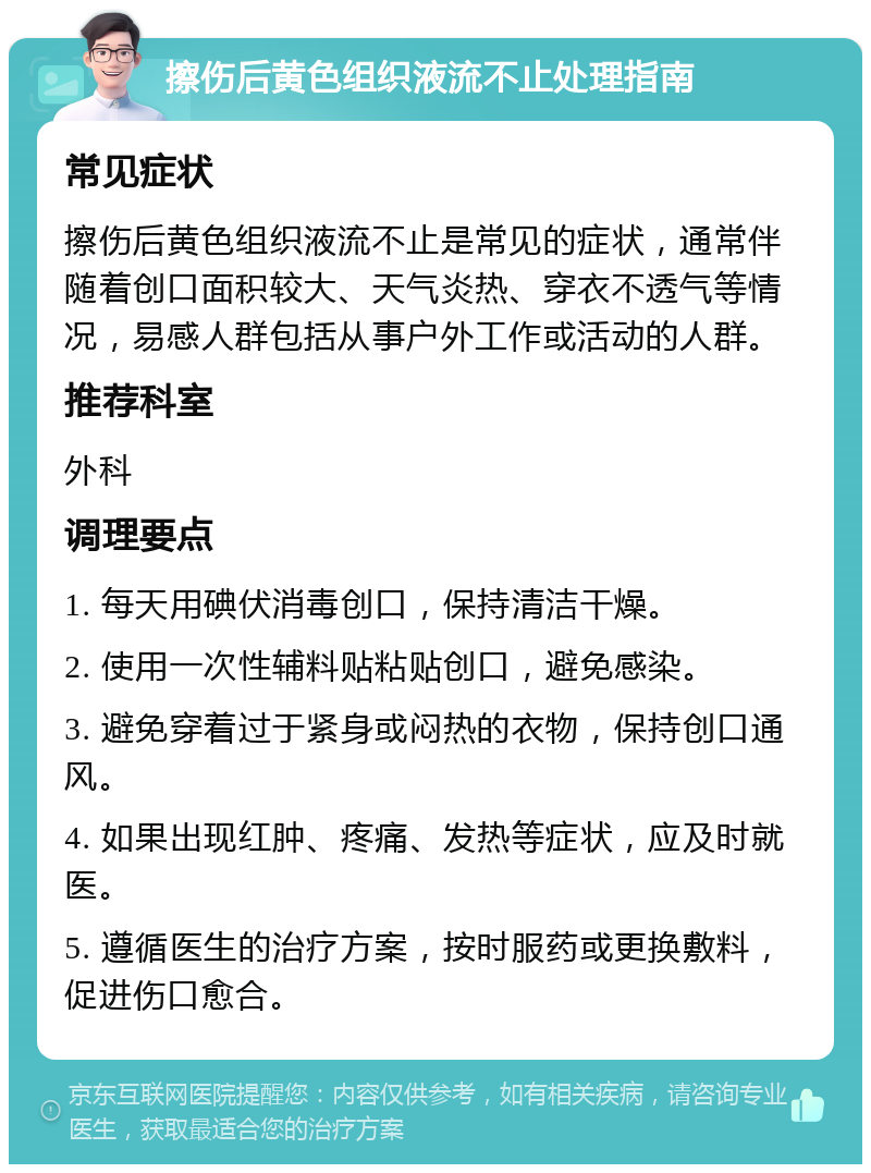 擦伤后黄色组织液流不止处理指南 常见症状 擦伤后黄色组织液流不止是常见的症状，通常伴随着创口面积较大、天气炎热、穿衣不透气等情况，易感人群包括从事户外工作或活动的人群。 推荐科室 外科 调理要点 1. 每天用碘伏消毒创口，保持清洁干燥。 2. 使用一次性辅料贴粘贴创口，避免感染。 3. 避免穿着过于紧身或闷热的衣物，保持创口通风。 4. 如果出现红肿、疼痛、发热等症状，应及时就医。 5. 遵循医生的治疗方案，按时服药或更换敷料，促进伤口愈合。