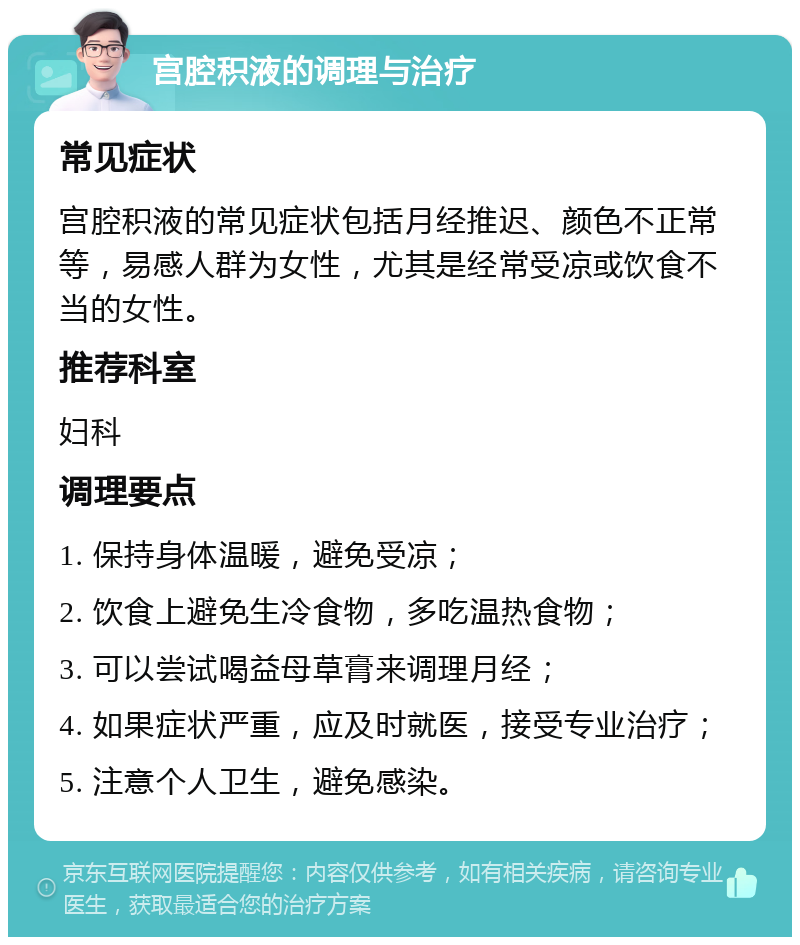 宫腔积液的调理与治疗 常见症状 宫腔积液的常见症状包括月经推迟、颜色不正常等，易感人群为女性，尤其是经常受凉或饮食不当的女性。 推荐科室 妇科 调理要点 1. 保持身体温暖，避免受凉； 2. 饮食上避免生冷食物，多吃温热食物； 3. 可以尝试喝益母草膏来调理月经； 4. 如果症状严重，应及时就医，接受专业治疗； 5. 注意个人卫生，避免感染。