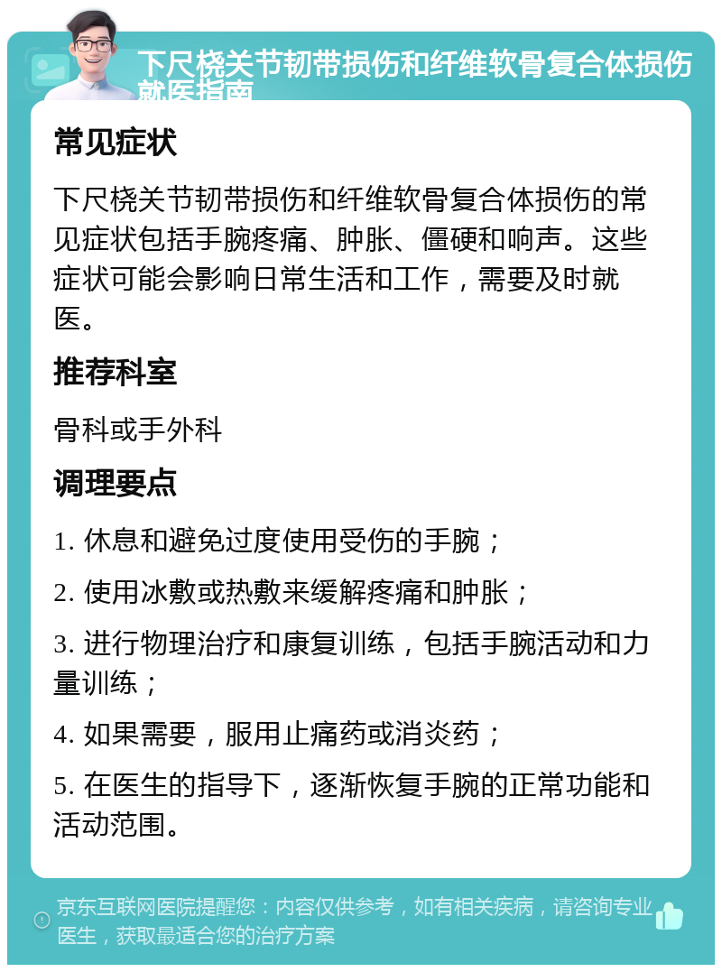 下尺桡关节韧带损伤和纤维软骨复合体损伤就医指南 常见症状 下尺桡关节韧带损伤和纤维软骨复合体损伤的常见症状包括手腕疼痛、肿胀、僵硬和响声。这些症状可能会影响日常生活和工作，需要及时就医。 推荐科室 骨科或手外科 调理要点 1. 休息和避免过度使用受伤的手腕； 2. 使用冰敷或热敷来缓解疼痛和肿胀； 3. 进行物理治疗和康复训练，包括手腕活动和力量训练； 4. 如果需要，服用止痛药或消炎药； 5. 在医生的指导下，逐渐恢复手腕的正常功能和活动范围。