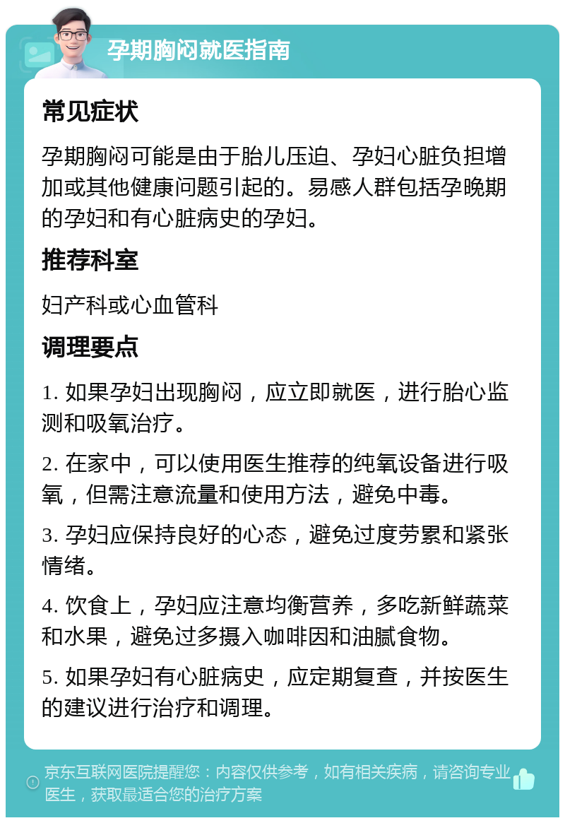 孕期胸闷就医指南 常见症状 孕期胸闷可能是由于胎儿压迫、孕妇心脏负担增加或其他健康问题引起的。易感人群包括孕晚期的孕妇和有心脏病史的孕妇。 推荐科室 妇产科或心血管科 调理要点 1. 如果孕妇出现胸闷，应立即就医，进行胎心监测和吸氧治疗。 2. 在家中，可以使用医生推荐的纯氧设备进行吸氧，但需注意流量和使用方法，避免中毒。 3. 孕妇应保持良好的心态，避免过度劳累和紧张情绪。 4. 饮食上，孕妇应注意均衡营养，多吃新鲜蔬菜和水果，避免过多摄入咖啡因和油腻食物。 5. 如果孕妇有心脏病史，应定期复查，并按医生的建议进行治疗和调理。