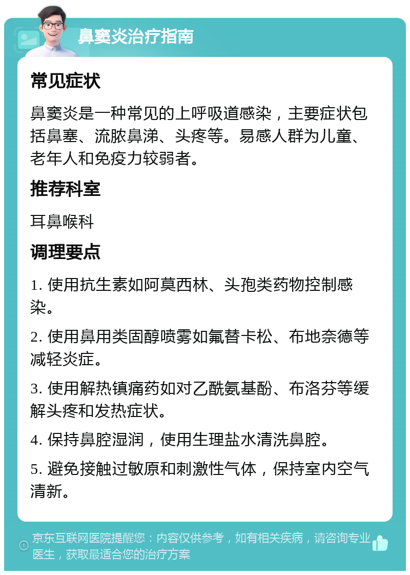 鼻窦炎治疗指南 常见症状 鼻窦炎是一种常见的上呼吸道感染，主要症状包括鼻塞、流脓鼻涕、头疼等。易感人群为儿童、老年人和免疫力较弱者。 推荐科室 耳鼻喉科 调理要点 1. 使用抗生素如阿莫西林、头孢类药物控制感染。 2. 使用鼻用类固醇喷雾如氟替卡松、布地奈德等减轻炎症。 3. 使用解热镇痛药如对乙酰氨基酚、布洛芬等缓解头疼和发热症状。 4. 保持鼻腔湿润，使用生理盐水清洗鼻腔。 5. 避免接触过敏原和刺激性气体，保持室内空气清新。