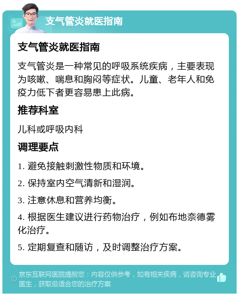 支气管炎就医指南 支气管炎就医指南 支气管炎是一种常见的呼吸系统疾病，主要表现为咳嗽、喘息和胸闷等症状。儿童、老年人和免疫力低下者更容易患上此病。 推荐科室 儿科或呼吸内科 调理要点 1. 避免接触刺激性物质和环境。 2. 保持室内空气清新和湿润。 3. 注意休息和营养均衡。 4. 根据医生建议进行药物治疗，例如布地奈德雾化治疗。 5. 定期复查和随访，及时调整治疗方案。