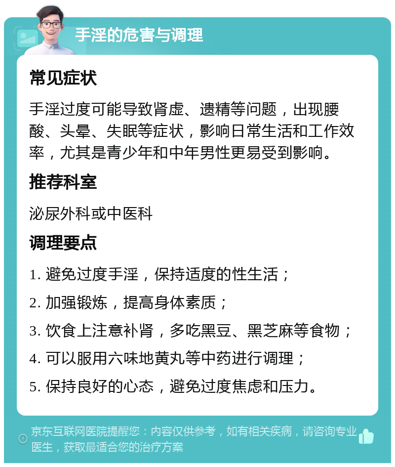 手淫的危害与调理 常见症状 手淫过度可能导致肾虚、遗精等问题，出现腰酸、头晕、失眠等症状，影响日常生活和工作效率，尤其是青少年和中年男性更易受到影响。 推荐科室 泌尿外科或中医科 调理要点 1. 避免过度手淫，保持适度的性生活； 2. 加强锻炼，提高身体素质； 3. 饮食上注意补肾，多吃黑豆、黑芝麻等食物； 4. 可以服用六味地黄丸等中药进行调理； 5. 保持良好的心态，避免过度焦虑和压力。