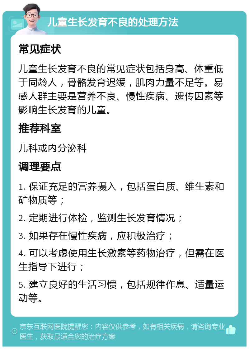 儿童生长发育不良的处理方法 常见症状 儿童生长发育不良的常见症状包括身高、体重低于同龄人，骨骼发育迟缓，肌肉力量不足等。易感人群主要是营养不良、慢性疾病、遗传因素等影响生长发育的儿童。 推荐科室 儿科或内分泌科 调理要点 1. 保证充足的营养摄入，包括蛋白质、维生素和矿物质等； 2. 定期进行体检，监测生长发育情况； 3. 如果存在慢性疾病，应积极治疗； 4. 可以考虑使用生长激素等药物治疗，但需在医生指导下进行； 5. 建立良好的生活习惯，包括规律作息、适量运动等。