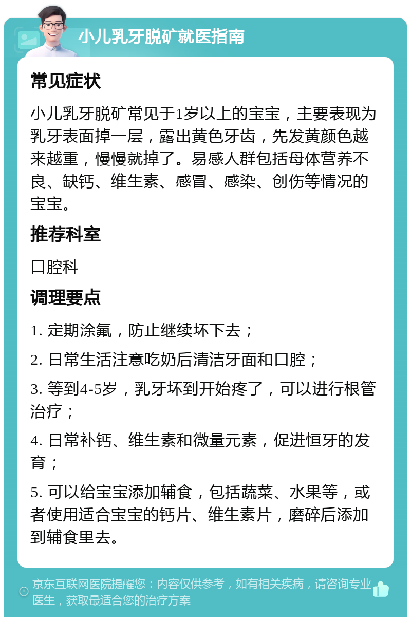 小儿乳牙脱矿就医指南 常见症状 小儿乳牙脱矿常见于1岁以上的宝宝，主要表现为乳牙表面掉一层，露出黄色牙齿，先发黄颜色越来越重，慢慢就掉了。易感人群包括母体营养不良、缺钙、维生素、感冒、感染、创伤等情况的宝宝。 推荐科室 口腔科 调理要点 1. 定期涂氟，防止继续坏下去； 2. 日常生活注意吃奶后清洁牙面和口腔； 3. 等到4-5岁，乳牙坏到开始疼了，可以进行根管治疗； 4. 日常补钙、维生素和微量元素，促进恒牙的发育； 5. 可以给宝宝添加辅食，包括蔬菜、水果等，或者使用适合宝宝的钙片、维生素片，磨碎后添加到辅食里去。