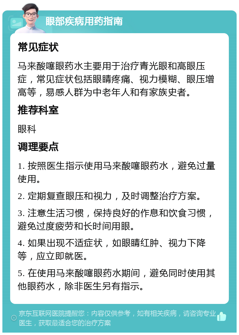 眼部疾病用药指南 常见症状 马来酸噻眼药水主要用于治疗青光眼和高眼压症，常见症状包括眼睛疼痛、视力模糊、眼压增高等，易感人群为中老年人和有家族史者。 推荐科室 眼科 调理要点 1. 按照医生指示使用马来酸噻眼药水，避免过量使用。 2. 定期复查眼压和视力，及时调整治疗方案。 3. 注意生活习惯，保持良好的作息和饮食习惯，避免过度疲劳和长时间用眼。 4. 如果出现不适症状，如眼睛红肿、视力下降等，应立即就医。 5. 在使用马来酸噻眼药水期间，避免同时使用其他眼药水，除非医生另有指示。