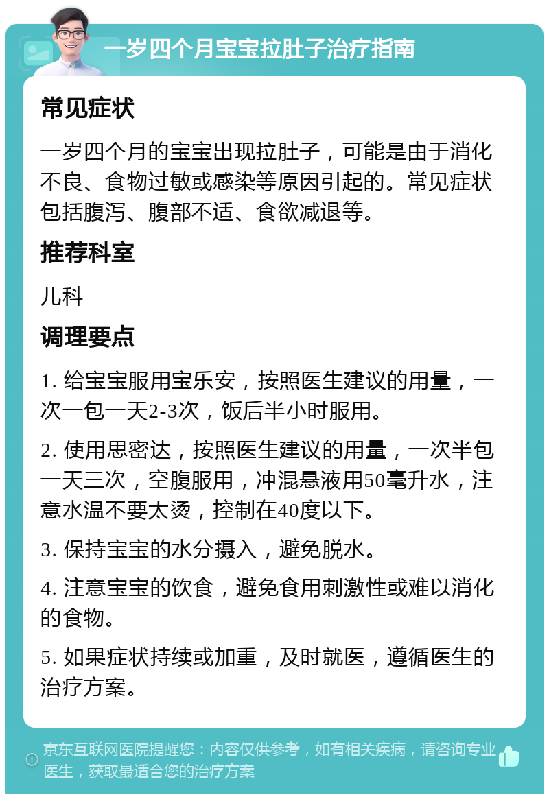 一岁四个月宝宝拉肚子治疗指南 常见症状 一岁四个月的宝宝出现拉肚子，可能是由于消化不良、食物过敏或感染等原因引起的。常见症状包括腹泻、腹部不适、食欲减退等。 推荐科室 儿科 调理要点 1. 给宝宝服用宝乐安，按照医生建议的用量，一次一包一天2-3次，饭后半小时服用。 2. 使用思密达，按照医生建议的用量，一次半包一天三次，空腹服用，冲混悬液用50毫升水，注意水温不要太烫，控制在40度以下。 3. 保持宝宝的水分摄入，避免脱水。 4. 注意宝宝的饮食，避免食用刺激性或难以消化的食物。 5. 如果症状持续或加重，及时就医，遵循医生的治疗方案。