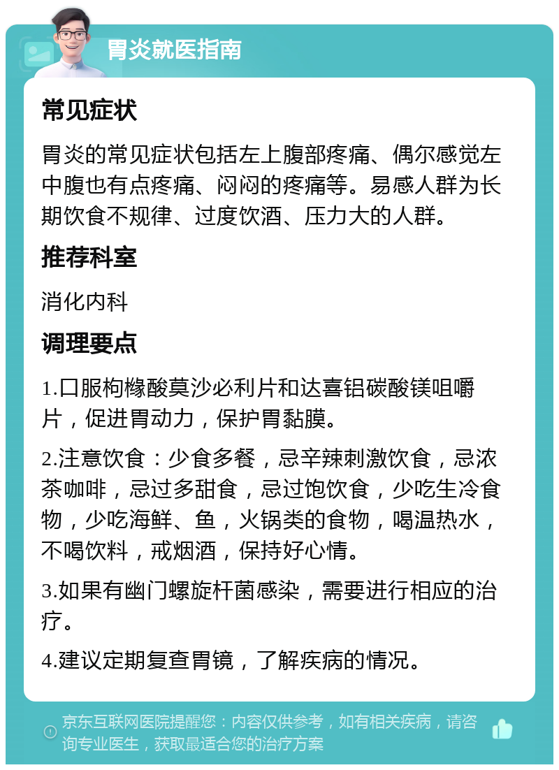 胃炎就医指南 常见症状 胃炎的常见症状包括左上腹部疼痛、偶尔感觉左中腹也有点疼痛、闷闷的疼痛等。易感人群为长期饮食不规律、过度饮酒、压力大的人群。 推荐科室 消化内科 调理要点 1.口服枸橼酸莫沙必利片和达喜铝碳酸镁咀嚼片，促进胃动力，保护胃黏膜。 2.注意饮食：少食多餐，忌辛辣刺激饮食，忌浓茶咖啡，忌过多甜食，忌过饱饮食，少吃生冷食物，少吃海鲜、鱼，火锅类的食物，喝温热水，不喝饮料，戒烟酒，保持好心情。 3.如果有幽门螺旋杆菌感染，需要进行相应的治疗。 4.建议定期复查胃镜，了解疾病的情况。