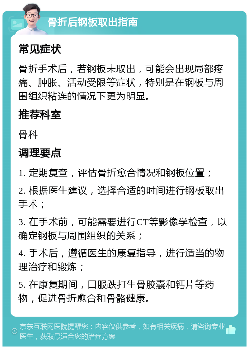 骨折后钢板取出指南 常见症状 骨折手术后，若钢板未取出，可能会出现局部疼痛、肿胀、活动受限等症状，特别是在钢板与周围组织粘连的情况下更为明显。 推荐科室 骨科 调理要点 1. 定期复查，评估骨折愈合情况和钢板位置； 2. 根据医生建议，选择合适的时间进行钢板取出手术； 3. 在手术前，可能需要进行CT等影像学检查，以确定钢板与周围组织的关系； 4. 手术后，遵循医生的康复指导，进行适当的物理治疗和锻炼； 5. 在康复期间，口服跌打生骨胶囊和钙片等药物，促进骨折愈合和骨骼健康。