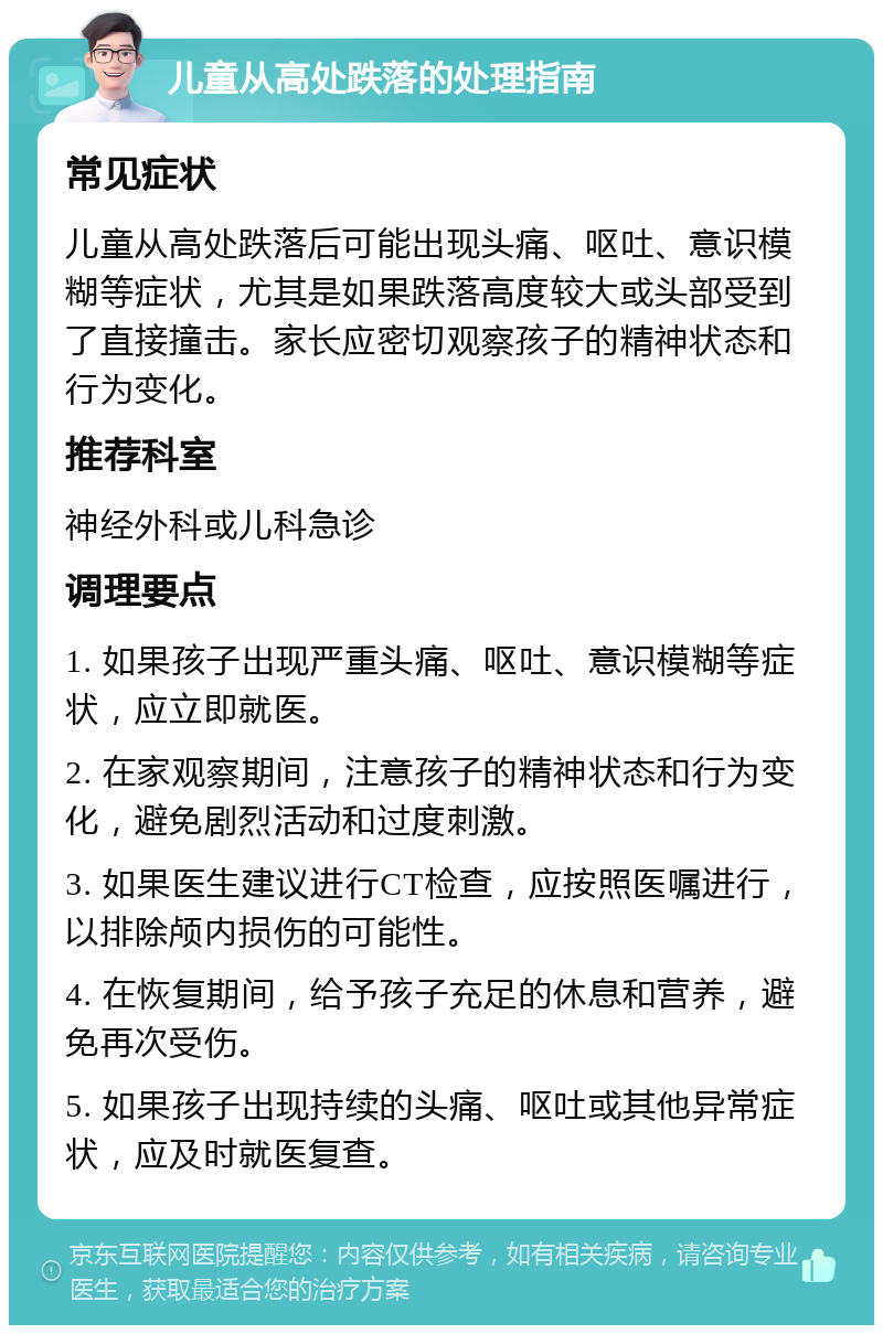 儿童从高处跌落的处理指南 常见症状 儿童从高处跌落后可能出现头痛、呕吐、意识模糊等症状，尤其是如果跌落高度较大或头部受到了直接撞击。家长应密切观察孩子的精神状态和行为变化。 推荐科室 神经外科或儿科急诊 调理要点 1. 如果孩子出现严重头痛、呕吐、意识模糊等症状，应立即就医。 2. 在家观察期间，注意孩子的精神状态和行为变化，避免剧烈活动和过度刺激。 3. 如果医生建议进行CT检查，应按照医嘱进行，以排除颅内损伤的可能性。 4. 在恢复期间，给予孩子充足的休息和营养，避免再次受伤。 5. 如果孩子出现持续的头痛、呕吐或其他异常症状，应及时就医复查。