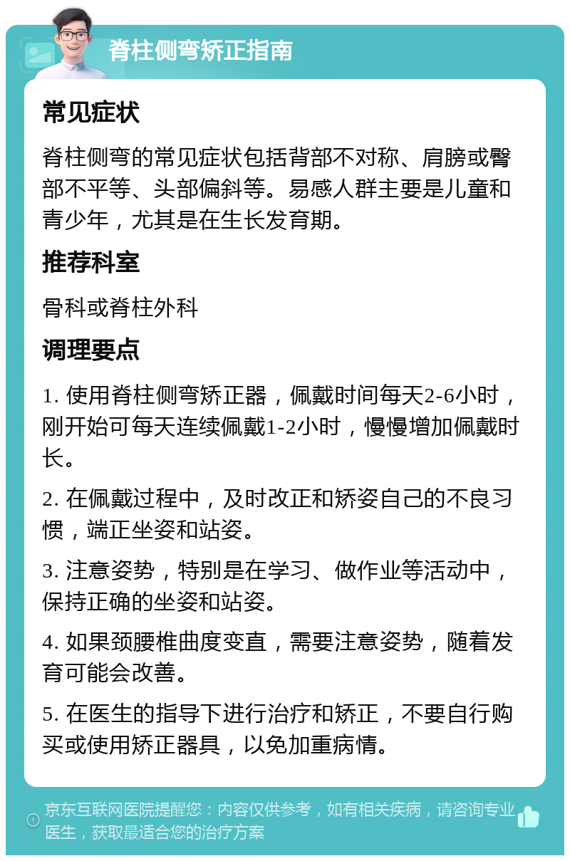 脊柱侧弯矫正指南 常见症状 脊柱侧弯的常见症状包括背部不对称、肩膀或臀部不平等、头部偏斜等。易感人群主要是儿童和青少年，尤其是在生长发育期。 推荐科室 骨科或脊柱外科 调理要点 1. 使用脊柱侧弯矫正器，佩戴时间每天2-6小时，刚开始可每天连续佩戴1-2小时，慢慢增加佩戴时长。 2. 在佩戴过程中，及时改正和矫姿自己的不良习惯，端正坐姿和站姿。 3. 注意姿势，特别是在学习、做作业等活动中，保持正确的坐姿和站姿。 4. 如果颈腰椎曲度变直，需要注意姿势，随着发育可能会改善。 5. 在医生的指导下进行治疗和矫正，不要自行购买或使用矫正器具，以免加重病情。