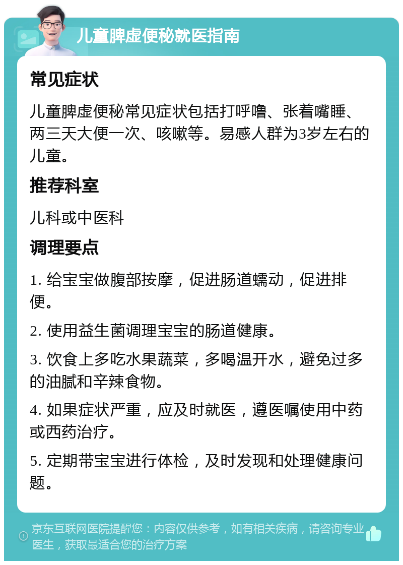 儿童脾虚便秘就医指南 常见症状 儿童脾虚便秘常见症状包括打呼噜、张着嘴睡、两三天大便一次、咳嗽等。易感人群为3岁左右的儿童。 推荐科室 儿科或中医科 调理要点 1. 给宝宝做腹部按摩，促进肠道蠕动，促进排便。 2. 使用益生菌调理宝宝的肠道健康。 3. 饮食上多吃水果蔬菜，多喝温开水，避免过多的油腻和辛辣食物。 4. 如果症状严重，应及时就医，遵医嘱使用中药或西药治疗。 5. 定期带宝宝进行体检，及时发现和处理健康问题。