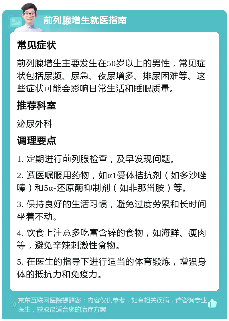 前列腺增生就医指南 常见症状 前列腺增生主要发生在50岁以上的男性，常见症状包括尿频、尿急、夜尿增多、排尿困难等。这些症状可能会影响日常生活和睡眠质量。 推荐科室 泌尿外科 调理要点 1. 定期进行前列腺检查，及早发现问题。 2. 遵医嘱服用药物，如α1受体拮抗剂（如多沙唑嗪）和5α-还原酶抑制剂（如非那甾胺）等。 3. 保持良好的生活习惯，避免过度劳累和长时间坐着不动。 4. 饮食上注意多吃富含锌的食物，如海鲜、瘦肉等，避免辛辣刺激性食物。 5. 在医生的指导下进行适当的体育锻炼，增强身体的抵抗力和免疫力。