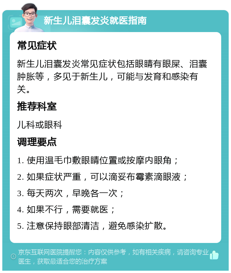 新生儿泪囊发炎就医指南 常见症状 新生儿泪囊发炎常见症状包括眼睛有眼屎、泪囊肿胀等，多见于新生儿，可能与发育和感染有关。 推荐科室 儿科或眼科 调理要点 1. 使用温毛巾敷眼睛位置或按摩内眼角； 2. 如果症状严重，可以滴妥布霉素滴眼液； 3. 每天两次，早晚各一次； 4. 如果不行，需要就医； 5. 注意保持眼部清洁，避免感染扩散。