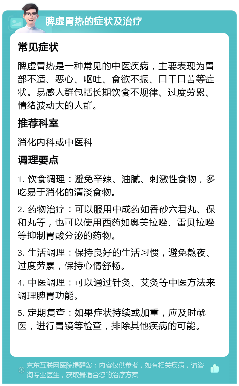 脾虚胃热的症状及治疗 常见症状 脾虚胃热是一种常见的中医疾病，主要表现为胃部不适、恶心、呕吐、食欲不振、口干口苦等症状。易感人群包括长期饮食不规律、过度劳累、情绪波动大的人群。 推荐科室 消化内科或中医科 调理要点 1. 饮食调理：避免辛辣、油腻、刺激性食物，多吃易于消化的清淡食物。 2. 药物治疗：可以服用中成药如香砂六君丸、保和丸等，也可以使用西药如奥美拉唑、雷贝拉唑等抑制胃酸分泌的药物。 3. 生活调理：保持良好的生活习惯，避免熬夜、过度劳累，保持心情舒畅。 4. 中医调理：可以通过针灸、艾灸等中医方法来调理脾胃功能。 5. 定期复查：如果症状持续或加重，应及时就医，进行胃镜等检查，排除其他疾病的可能。