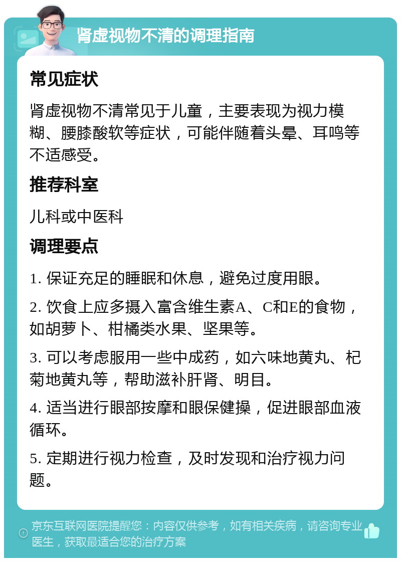 肾虚视物不清的调理指南 常见症状 肾虚视物不清常见于儿童，主要表现为视力模糊、腰膝酸软等症状，可能伴随着头晕、耳鸣等不适感受。 推荐科室 儿科或中医科 调理要点 1. 保证充足的睡眠和休息，避免过度用眼。 2. 饮食上应多摄入富含维生素A、C和E的食物，如胡萝卜、柑橘类水果、坚果等。 3. 可以考虑服用一些中成药，如六味地黄丸、杞菊地黄丸等，帮助滋补肝肾、明目。 4. 适当进行眼部按摩和眼保健操，促进眼部血液循环。 5. 定期进行视力检查，及时发现和治疗视力问题。