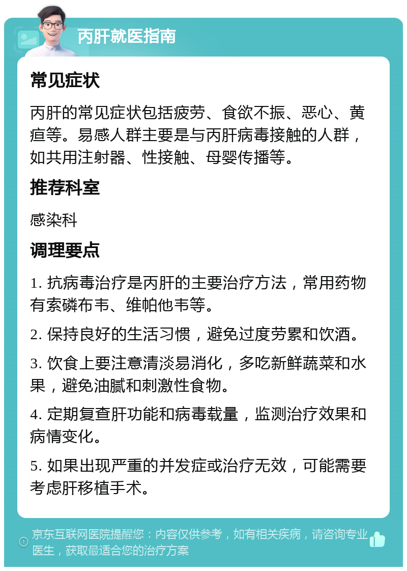 丙肝就医指南 常见症状 丙肝的常见症状包括疲劳、食欲不振、恶心、黄疸等。易感人群主要是与丙肝病毒接触的人群，如共用注射器、性接触、母婴传播等。 推荐科室 感染科 调理要点 1. 抗病毒治疗是丙肝的主要治疗方法，常用药物有索磷布韦、维帕他韦等。 2. 保持良好的生活习惯，避免过度劳累和饮酒。 3. 饮食上要注意清淡易消化，多吃新鲜蔬菜和水果，避免油腻和刺激性食物。 4. 定期复查肝功能和病毒载量，监测治疗效果和病情变化。 5. 如果出现严重的并发症或治疗无效，可能需要考虑肝移植手术。